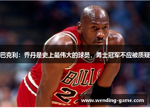 巴克利：乔丹是史上最伟大的球员，勇士冠军不应被质疑